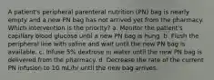 A patient's peripheral parenteral nutrition (PN) bag is nearly empty and a new PN bag has not arrived yet from the pharmacy. Which intervention is the priority? a. Monitor the patient's capillary blood glucose until a new PN bag is hung. b. Flush the peripheral line with saline and wait until the new PN bag is available. c. Infuse 5% dextrose in water until the new PN bag is delivered from the pharmacy. d. Decrease the rate of the current PN infusion to 10 mL/hr until the new bag arrives.