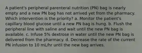 A patient's peripheral parenteral nutrition (PN) bag is nearly empty and a new PN bag has not arrived yet from the pharmacy. Which intervention is the priority? a. Monitor the patient's capillary blood glucose until a new PN bag is hung. b. Flush the peripheral line with saline and wait until the new PN bag is available. c. Infuse 5% dextrose in water until the new PN bag is delivered from the pharmacy. d. Decrease the rate of the current PN infusion to 10 mL/hr until the new bag arrives.