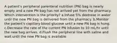 A patient's peripheral parenteral nutrition (PN) bag is nearly empty and a new PN bag has not arrived yet from the pharmacy. Which intervention is the priority? a.Infuse 5% dextrose in water until the new PN bag is delivered from the pharmacy. b.Monitor the patient's capillary blood glucose until a new PN bag is hung. c.Decrease the rate of the current PN infusion to 10 mL/hr until the new bag arrives. d.Flush the peripheral line with saline and wait until the new PN bag is available