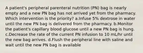 A patient's peripheral parenteral nutrition (PN) bag is nearly empty and a new PN bag has not arrived yet from the pharmacy. Which intervention is the priority? a.Infuse 5% dextrose in water until the new PN bag is delivered from the pharmacy. b.Monitor the patient's capillary blood glucose until a new PN bag is hung. c.Decrease the rate of the current PN infusion to 10 mL/hr until the new bag arrives. d.Flush the peripheral line with saline and wait until the new PN bag is available