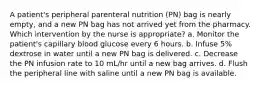 A patient's peripheral parenteral nutrition (PN) bag is nearly empty, and a new PN bag has not arrived yet from the pharmacy. Which intervention by the nurse is appropriate? a. Monitor the patient's capillary blood glucose every 6 hours. b. Infuse 5% dextrose in water until a new PN bag is delivered. c. Decrease the PN infusion rate to 10 mL/hr until a new bag arrives. d. Flush the peripheral line with saline until a new PN bag is available.