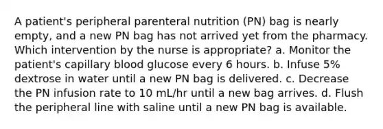 A patient's peripheral parenteral nutrition (PN) bag is nearly empty, and a new PN bag has not arrived yet from the pharmacy. Which intervention by the nurse is appropriate? a. Monitor the patient's capillary blood glucose every 6 hours. b. Infuse 5% dextrose in water until a new PN bag is delivered. c. Decrease the PN infusion rate to 10 mL/hr until a new bag arrives. d. Flush the peripheral line with saline until a new PN bag is available.