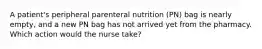 A patient's peripheral parenteral nutrition (PN) bag is nearly empty, and a new PN bag has not arrived yet from the pharmacy. Which action would the nurse take?