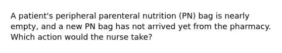 A patient's peripheral parenteral nutrition (PN) bag is nearly empty, and a new PN bag has not arrived yet from the pharmacy. Which action would the nurse take?