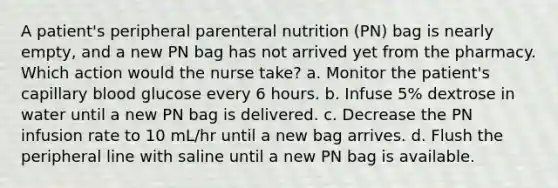 A patient's peripheral parenteral nutrition (PN) bag is nearly empty, and a new PN bag has not arrived yet from the pharmacy. Which action would the nurse take? a. Monitor the patient's capillary blood glucose every 6 hours. b. Infuse 5% dextrose in water until a new PN bag is delivered. c. Decrease the PN infusion rate to 10 mL/hr until a new bag arrives. d. Flush the peripheral line with saline until a new PN bag is available.