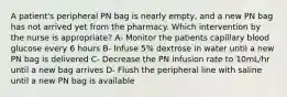 A patient's peripheral PN bag is nearly empty, and a new PN bag has not arrived yet from the pharmacy. Which intervention by the nurse is appropriate? A- Monitor the patients capillary blood glucose every 6 hours B- Infuse 5% dextrose in water until a new PN bag is delivered C- Decrease the PN infusion rate to 10mL/hr until a new bag arrives D- Flush the peripheral line with saline until a new PN bag is available