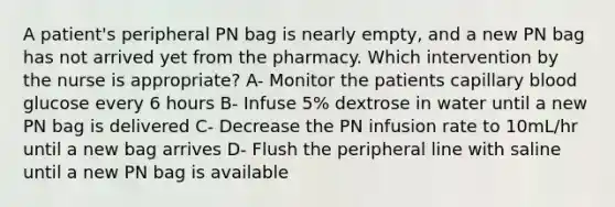 A patient's peripheral PN bag is nearly empty, and a new PN bag has not arrived yet from the pharmacy. Which intervention by the nurse is appropriate? A- Monitor the patients capillary blood glucose every 6 hours B- Infuse 5% dextrose in water until a new PN bag is delivered C- Decrease the PN infusion rate to 10mL/hr until a new bag arrives D- Flush the peripheral line with saline until a new PN bag is available