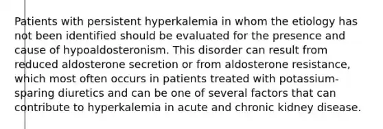 Patients with persistent hyperkalemia in whom the etiology has not been identified should be evaluated for the presence and cause of hypoaldosteronism. This disorder can result from reduced aldosterone secretion or from aldosterone resistance, which most often occurs in patients treated with potassium-sparing diuretics and can be one of several factors that can contribute to hyperkalemia in acute and chronic kidney disease.