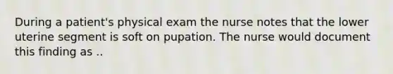 During a patient's physical exam the nurse notes that the lower uterine segment is soft on pupation. The nurse would document this finding as ..