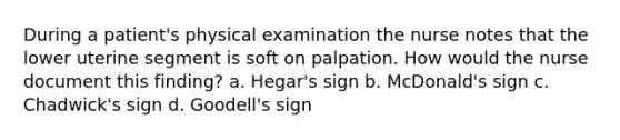 During a patient's physical examination the nurse notes that the lower uterine segment is soft on palpation. How would the nurse document this finding? a. Hegar's sign b. McDonald's sign c. Chadwick's sign d. Goodell's sign