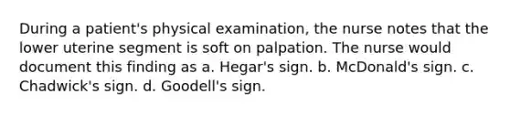 During a patient's physical examination, the nurse notes that the lower uterine segment is soft on palpation. The nurse would document this finding as a. Hegar's sign. b. McDonald's sign. c. Chadwick's sign. d. Goodell's sign.