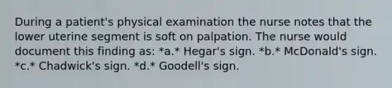 During a patient's physical examination the nurse notes that the lower uterine segment is soft on palpation. The nurse would document this finding as: *a.* Hegar's sign. *b.* McDonald's sign. *c.* Chadwick's sign. *d.* Goodell's sign.