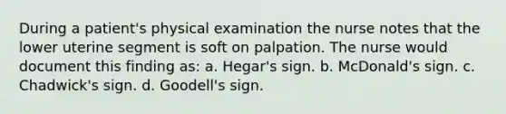 During a patient's physical examination the nurse notes that the lower uterine segment is soft on palpation. The nurse would document this finding as: a. Hegar's sign. b. McDonald's sign. c. Chadwick's sign. d. Goodell's sign.