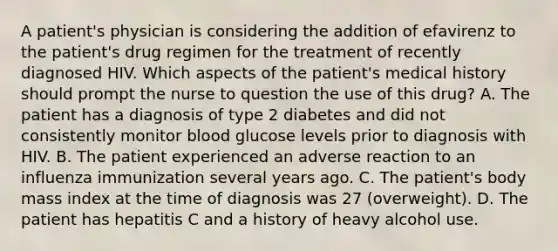 A patient's physician is considering the addition of efavirenz to the patient's drug regimen for the treatment of recently diagnosed HIV. Which aspects of the patient's medical history should prompt the nurse to question the use of this drug? A. The patient has a diagnosis of type 2 diabetes and did not consistently monitor blood glucose levels prior to diagnosis with HIV. B. The patient experienced an adverse reaction to an influenza immunization several years ago. C. The patient's body mass index at the time of diagnosis was 27 (overweight). D. The patient has hepatitis C and a history of heavy alcohol use.