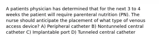 A patients physician has determined that for the next 3 to 4 weeks the patient will require parenteral nutrition (PN). The nurse should anticipate the placement of what type of venous access device? A) Peripheral catheter B) Nontunneled central catheter C) Implantable port D) Tunneled central catheter