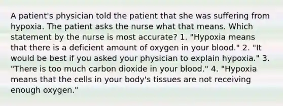 A patient's physician told the patient that she was suffering from hypoxia. The patient asks the nurse what that means. Which statement by the nurse is most accurate? 1. "Hypoxia means that there is a deficient amount of oxygen in your blood." 2. "It would be best if you asked your physician to explain hypoxia." 3. "There is too much carbon dioxide in your blood." 4. "Hypoxia means that the cells in your body's tissues are not receiving enough oxygen."