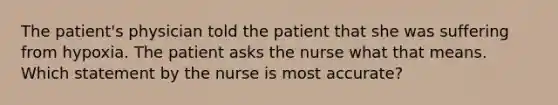 The patient's physician told the patient that she was suffering from hypoxia. The patient asks the nurse what that means. Which statement by the nurse is most accurate?