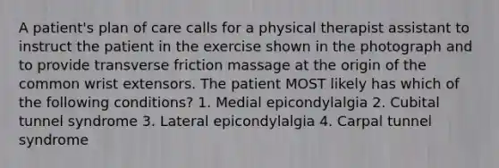 A patient's plan of care calls for a physical therapist assistant to instruct the patient in the exercise shown in the photograph and to provide transverse friction massage at the origin of the common wrist extensors. The patient MOST likely has which of the following conditions? 1. Medial epicondylalgia 2. Cubital tunnel syndrome 3. Lateral epicondylalgia 4. Carpal tunnel syndrome