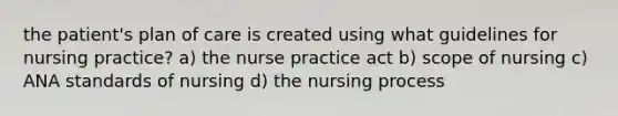 the patient's plan of care is created using what guidelines for nursing practice? a) the nurse practice act b) scope of nursing c) ANA standards of nursing d) the nursing process