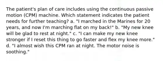 The patient's plan of care includes using the continuous passive motion (CPM) machine. Which statement indicates the patient needs for further teaching? a. "I marched in the Marines for 20 years, and now I'm marching flat on my back!" b. "My new knee will be glad to rest at night." c. "I can make my new knee stronger if I reset this thing to go faster and flex my knee more." d. "I almost wish this CPM ran at night. The motor noise is soothing."