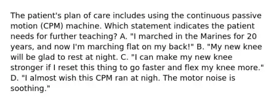 The patient's plan of care includes using the continuous passive motion (CPM) machine. Which statement indicates the patient needs for further teaching? A. "I marched in the Marines for 20 years, and now I'm marching flat on my back!" B. "My new knee will be glad to rest at night. C. "I can make my new knee stronger if I reset this thing to go faster and flex my knee more." D. "I almost wish this CPM ran at nigh. The motor noise is soothing."