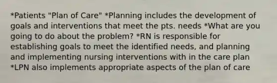 *Patients "Plan of Care" *Planning includes the development of goals and interventions that meet the pts. needs *What are you going to do about the problem? *RN is responsible for establishing goals to meet the identified needs, and planning and implementing nursing interventions with in the care plan *LPN also implements appropriate aspects of the plan of care