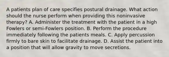 A patients plan of care specifies postural drainage. What action should the nurse perform when providing this noninvasive therapy? A. Administer the treatment with the patient in a high Fowlers or semi-Fowlers position. B. Perform the procedure immediately following the patients meals. C. Apply percussion firmly to bare skin to facilitate drainage. D. Assist the patient into a position that will allow gravity to move secretions.