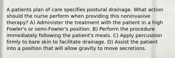 A patients plan of care specifies postural drainage. What action should the nurse perform when providing this noninvasive therapy? A) Administer the treatment with the patient in a high Fowler's or semi-Fowler's position. B) Perform the procedure immediately following the patient's meals. C) Apply percussion firmly to bare skin to facilitate drainage. D) Assist the patient into a position that will allow gravity to move secretions.