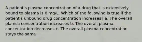 A patient's plasma concentration of a drug that is extensively bound to plasma is 6 mg/L. Which of the following is true if the patient's unbound drug concentration increases? a. The overall plamsa concentration increases b. The overall plasma concentration decreases c. The overall plasma concentration stays the same