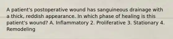 A patient's postoperative wound has sanguineous drainage with a thick, reddish appearance. In which phase of healing is this patient's wound? A. Inflammatory 2. Proliferative 3. Stationary 4. Remodeling