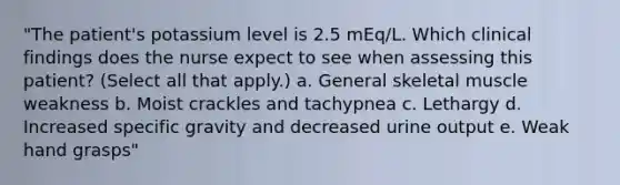 "The patient's potassium level is 2.5 mEq/L. Which clinical findings does the nurse expect to see when assessing this patient? (Select all that apply.) a. General skeletal muscle weakness b. Moist crackles and tachypnea c. Lethargy d. Increased specific gravity and decreased urine output e. Weak hand grasps"