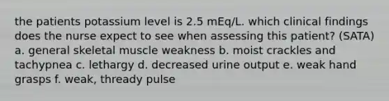 the patients potassium level is 2.5 mEq/L. which clinical findings does the nurse expect to see when assessing this patient? (SATA) a. general skeletal muscle weakness b. moist crackles and tachypnea c. lethargy d. decreased urine output e. weak hand grasps f. weak, thready pulse