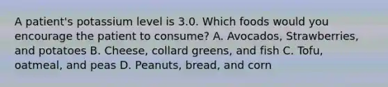 A patient's potassium level is 3.0. Which foods would you encourage the patient to consume? A. Avocados, Strawberries, and potatoes B. Cheese, collard greens, and fish C. Tofu, oatmeal, and peas D. Peanuts, bread, and corn