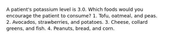 A patient's potassium level is 3.0. Which foods would you encourage the patient to consume? 1. Tofu, oatmeal, and peas. 2. Avocados, strawberries, and potatoes. 3. Cheese, collard greens, and fish. 4. Peanuts, bread, and corn.