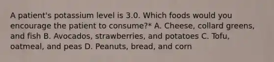 A patient's potassium level is 3.0. Which foods would you encourage the patient to consume?* A. Cheese, collard greens, and fish B. Avocados, strawberries, and potatoes C. Tofu, oatmeal, and peas D. Peanuts, bread, and corn