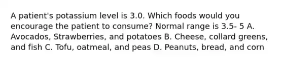 A patient's potassium level is 3.0. Which foods would you encourage the patient to consume? Normal range is 3.5- 5 A. Avocados, Strawberries, and potatoes B. Cheese, collard greens, and fish C. Tofu, oatmeal, and peas D. Peanuts, bread, and corn