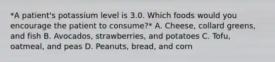 *A patient's potassium level is 3.0. Which foods would you encourage the patient to consume?* A. Cheese, collard greens, and fish B. Avocados, strawberries, and potatoes C. Tofu, oatmeal, and peas D. Peanuts, bread, and corn