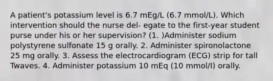 A patient's potassium level is 6.7 mEg/L (6.7 mmol/L). Which intervention should the nurse del- egate to the first-year student purse under his or her supervision? (1. )Administer sodium polystyrene sulfonate 15 g orally. 2. Administer spironolactone 25 mg orally. 3. Assess the electrocardiogram (ECG) strip for tall Twaves. 4. Administer potassium 10 mEq (10 mmol/I) orally.