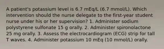 A patient's potassium level is 6.7 mEq/L (6.7 mmol/L). Which intervention should the nurse delegate to the first-year student nurse under his or her supervision? 1. Administer sodium polystyrene sulfonate 15 g orally. 2. Administer spironolactone 25 mg orally. 3. Assess the electrocardiogram (ECG) strip for tall T waves. 4. Administer potassium 10 mEq (10 mmol/L) orally.