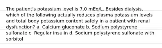 The patient's potassium level is 7.0 mEq/L. Besides dialysis, which of the following actually reduces plasma potassium levels and total body potassium content safely in a patient with renal dysfunction? a. Calcium gluconate b. Sodium polystyrene sulfonate c. Regular insulin d. Sodium polystyrene sulfonate with sorbitol