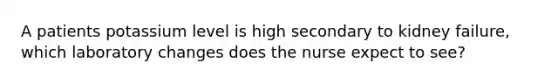 A patients potassium level is high secondary to kidney failure, which laboratory changes does the nurse expect to see?