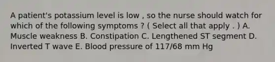 A patient's potassium level is low , so the nurse should watch for which of the following symptoms ? ( Select all that apply . ) A. Muscle weakness B. Constipation C. Lengthened ST segment D. Inverted T wave E. Blood pressure of 117/68 mm Hg