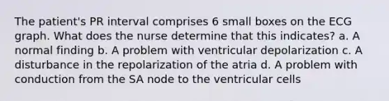 The patient's PR interval comprises 6 small boxes on the ECG graph. What does the nurse determine that this indicates? a. A normal finding b. A problem with ventricular depolarization c. A disturbance in the repolarization of the atria d. A problem with conduction from the SA node to the ventricular cells