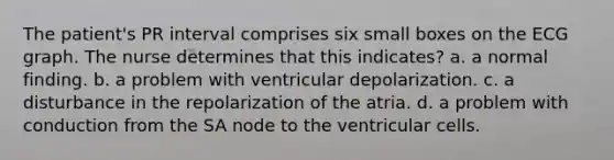 The patient's PR interval comprises six small boxes on the ECG graph. The nurse determines that this indicates? a. a normal finding. b. a problem with ventricular depolarization. c. a disturbance in the repolarization of the atria. d. a problem with conduction from the SA node to the ventricular cells.