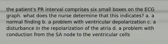 the patient's PR interval comprises six small boxes on the ECG graph. what does the nurse determine that this indicates? a. a normal finding b. a problem with ventricular depolarization c. a disturbance in the repolarization of the atria d. a problem with conduction from the SA node to the ventricular cells