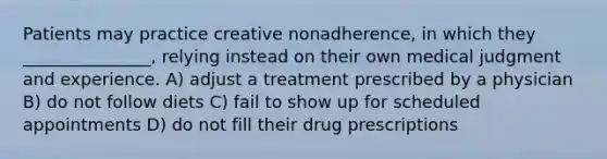 Patients may practice creative nonadherence, in which they _______________, relying instead on their own medical judgment and experience. A) adjust a treatment prescribed by a physician B) do not follow diets C) fail to show up for scheduled appointments D) do not fill their drug prescriptions