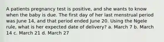 A patients pregnancy test is positive, and she wants to know when the baby is due. The first day of her last menstrual period was June 14, and that period ended June 20. Using the Ngele rule, what is her expected date of delivery? a. March 7 b. March 14 c. March 21 d. March 27