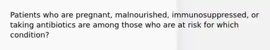 Patients who are pregnant, malnourished, immunosuppressed, or taking antibiotics are among those who are at risk for which condition?