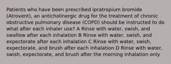 Patients who have been prescribed ipratropium bromide (Atrovent), an anticholinergic drug for the treatment of chronic obstructive pulmonary disease (COPD) should be instructed to do what after each inhaler use? A Rinse with water, swish, and swallow after each inhalation B Rinse with water, swish, and expectorate after each inhalation C Rinse with water, swish, expectorate, and brush after each inhalation D Rinse with water, swish, expectorate, and brush after the morning inhalation only