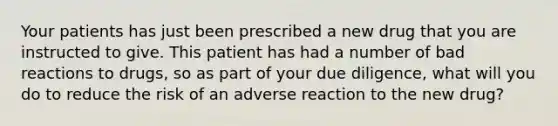 Your patients has just been prescribed a new drug that you are instructed to give. This patient has had a number of bad reactions to drugs, so as part of your due diligence, what will you do to reduce the risk of an adverse reaction to the new drug?